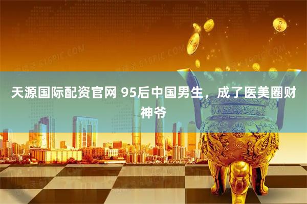 天源國際配資官網(wǎng) 95后中國男生，成了醫(yī)美圈財神爺
