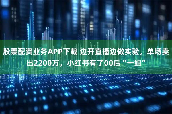 股票配資業(yè)務(wù)APP下載 邊開直播邊做實驗，單場賣出2200萬，小紅書有了00后“一姐”