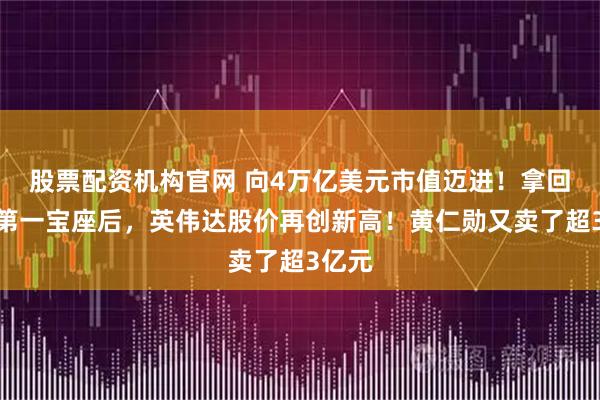 股票配資機構官網(wǎng) 向4萬億美元市值邁進！拿回市值第一寶座后，英偉達股價再創(chuàng)新高！黃仁勛又賣了超3億元