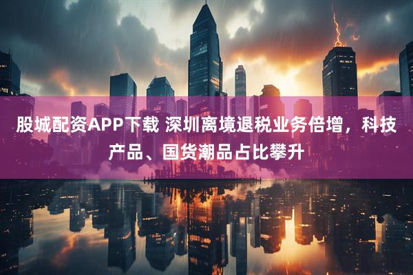 股城配資APP下載 深圳離境退稅業(yè)務(wù)倍增，科技產(chǎn)品、國貨潮品占比攀升