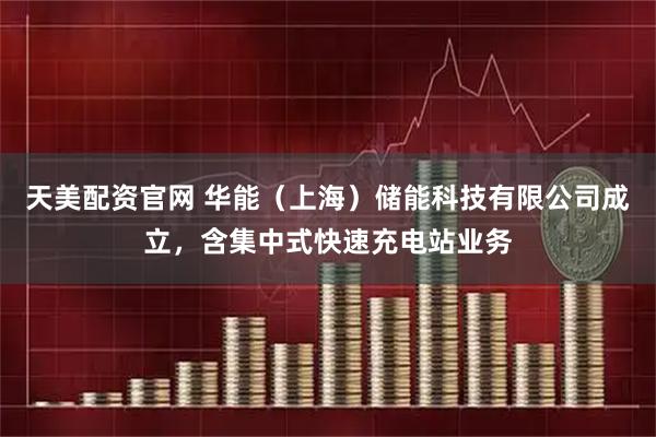 天美配資官網(wǎng) 華能（上海）儲能科技有限公司成立，含集中式快速充電站業(yè)務