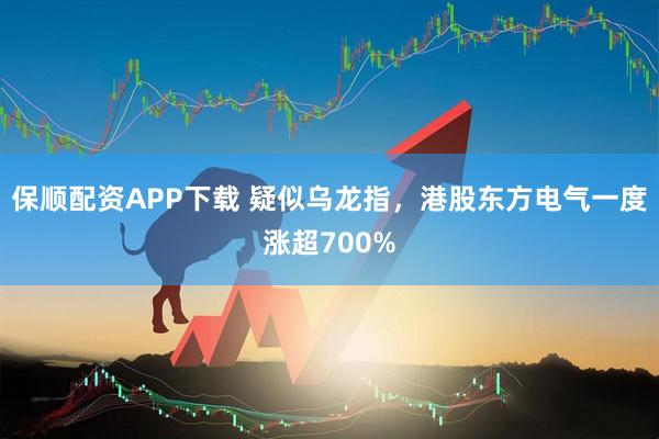 保順配資APP下載 疑似烏龍指，港股東方電氣一度漲超700%