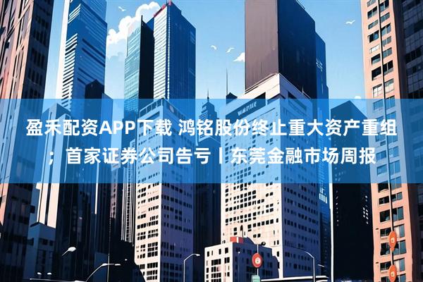 盈禾配資APP下載 鴻銘股份終止重大資產(chǎn)重組；首家證券公司告虧丨東莞金融市場(chǎng)周報(bào)