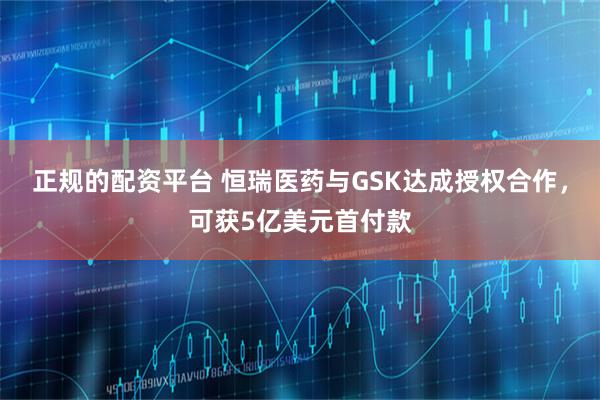 正規(guī)的配資平臺 恒瑞醫(yī)藥與GSK達成授權合作，可獲5億美元首付款