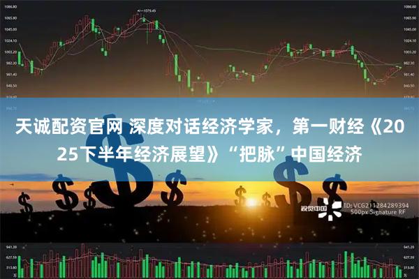 天誠配資官網(wǎng) 深度對話經(jīng)濟學家，第一財經(jīng)《2025下半年經(jīng)濟展望》“把脈”中國經(jīng)濟