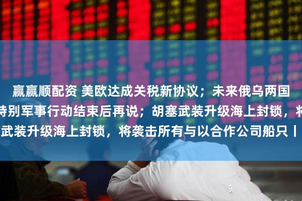 贏贏順配資 美歐達(dá)成關(guān)稅新協(xié)議；未來俄烏兩國關(guān)系將如何？俄回應(yīng)：特別軍事行動(dòng)結(jié)束后再說；胡塞武裝升級(jí)海上封鎖，將襲擊所有與以合作公司船只丨早報(bào)