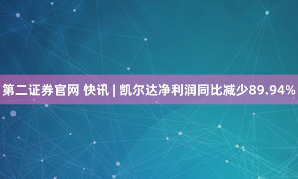 第二證券官網(wǎng) 快訊 | 凱爾達凈利潤同比減少89.94%