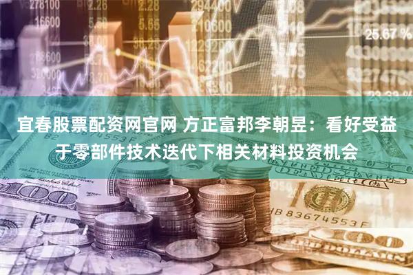 宜春股票配資網(wǎng)官網(wǎng) 方正富邦李朝昱：看好受益于零部件技術(shù)迭代下相關(guān)材料投資機(jī)會