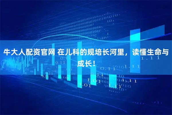 牛大人配資官網(wǎng) 在兒科的規(guī)培長(zhǎng)河里，讀懂生命與成長(zhǎng)！