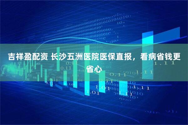 吉祥盈配資 長沙五洲醫(yī)院醫(yī)保直報(bào)，看病省錢更省心