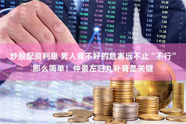 炒股配資利息 男人腎不好的危害遠不止“不行”那么簡單！仲景左歸丸補腎是關(guān)鍵