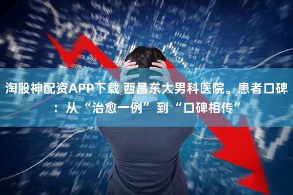 淘股神配資APP下載 西昌東大男科醫(yī)院?；颊呖诒簭?“治愈一例” 到 “口碑相傳”