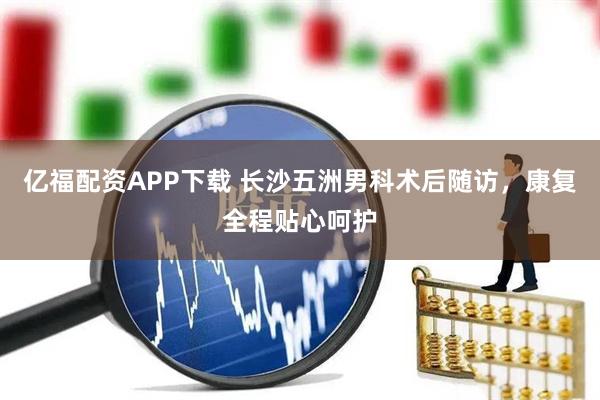 億福配資APP下載 長沙五洲男科術(shù)后隨訪，康復(fù)全程貼心呵護(hù)