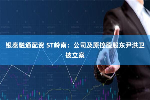 銀泰融通配資 ST嶺南：公司及原控股股東尹洪衛(wèi)被立案