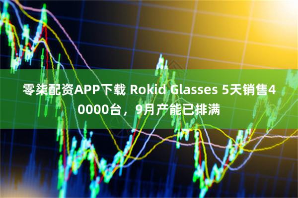 零柒配資APP下載 Rokid Glasses 5天銷售40000臺，9月產(chǎn)能已排滿