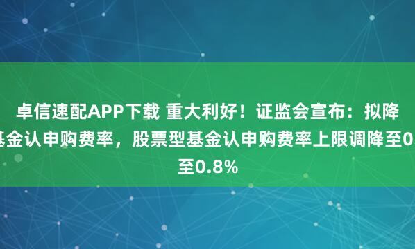 卓信速配APP下載 重大利好！證監(jiān)會宣布：擬降低基金認申購費率，股票型基金認申購費率上限調(diào)降至0.8%