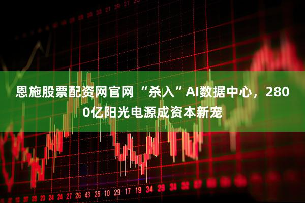 恩施股票配資網(wǎng)官網(wǎng) “殺入”AI數(shù)據(jù)中心，2800億陽光電源成資本新寵