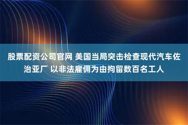 股票配資公司官網(wǎng) 美國當(dāng)局突擊檢查現(xiàn)代汽車佐治亞廠 以非法雇傭為由拘留數(shù)百名工人