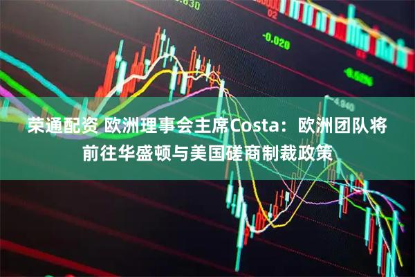 榮通配資 歐洲理事會主席Costa：歐洲團隊將前往華盛頓與美國磋商制裁政策