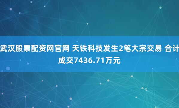 武漢股票配資網(wǎng)官網(wǎng) 天鐵科技發(fā)生2筆大宗交易 合計(jì)成交7436.71萬元