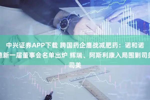 中興證券APP下載 跨國藥企鏖戰(zhàn)減肥藥：諾和諾德新一屆董事會名單出爐 輝瑞、阿斯利康入局圍剿司美