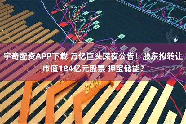 宇奇配資APP下載 萬億巨頭深夜公告！股東擬轉(zhuǎn)讓市值184億元股票 押寶儲能？