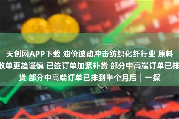天創(chuàng)網(wǎng)APP下載 油價波動沖擊紡織化纖行業(yè) 原料每噸漲約2500元 散單更趨謹慎 已簽訂單加緊補貨 部分中高端訂單已排到半個月后︱一探