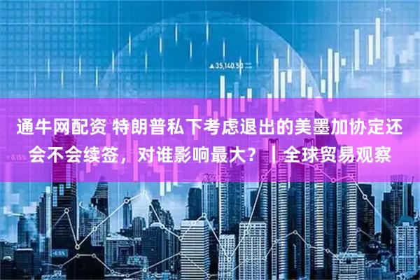 通牛網(wǎng)配資 特朗普私下考慮退出的美墨加協(xié)定還會不會續(xù)簽，對誰影響最大？｜全球貿(mào)易觀察